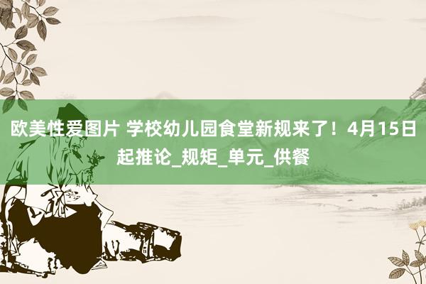 欧美性爱图片 学校幼儿园食堂新规来了！4月15日起推论_规矩_单元_供餐