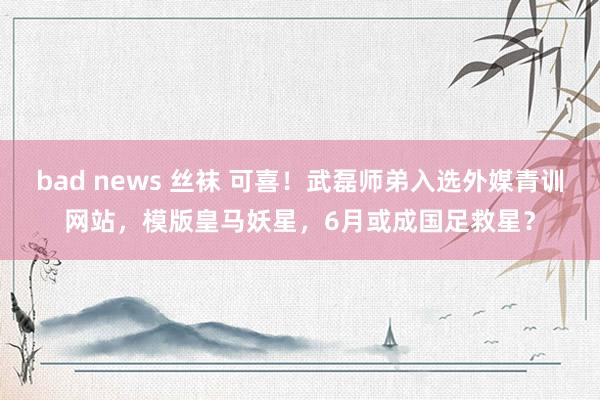 bad news 丝袜 可喜！武磊师弟入选外媒青训网站，模版皇马妖星，6月或成国足救星？