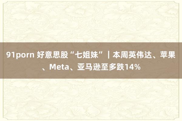 91porn 好意思股“七姐妹”｜本周英伟达、苹果、Meta、亚马逊至多跌14%