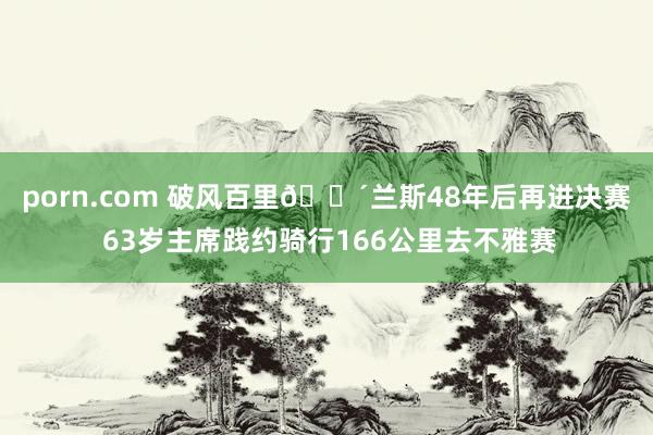 porn.com 破风百里🚴兰斯48年后再进决赛 63岁主席践约骑行166公里去不雅赛