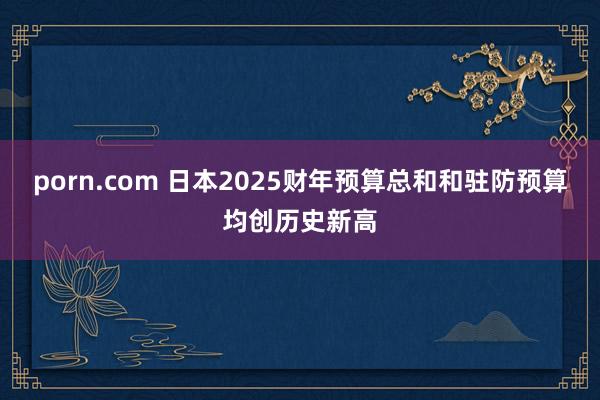 porn.com 日本2025财年预算总和和驻防预算均创历史新高