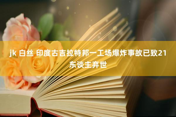jk 白丝 印度古吉拉特邦一工场爆炸事故已致21东谈主弃世