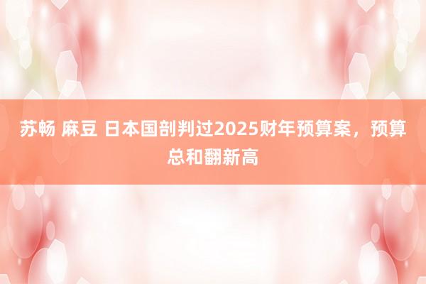 苏畅 麻豆 日本国剖判过2025财年预算案，预算总和翻新高