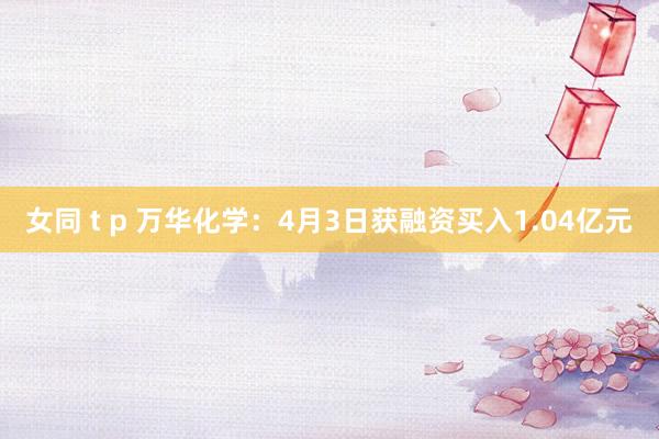 女同 t p 万华化学：4月3日获融资买入1.04亿元