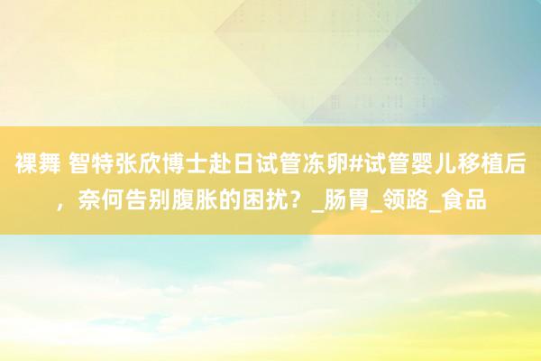 裸舞 智特张欣博士赴日试管冻卵#试管婴儿移植后，奈何告别腹胀的困扰？_肠胃_领路_食品