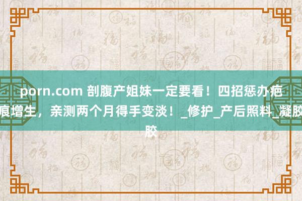 porn.com 剖腹产姐妹一定要看！四招惩办疤痕增生，亲测两个月得手变淡！_修护_产后照料_凝胶