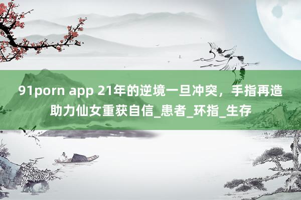 91porn app 21年的逆境一旦冲突，手指再造助力仙女重获自信_患者_环指_生存
