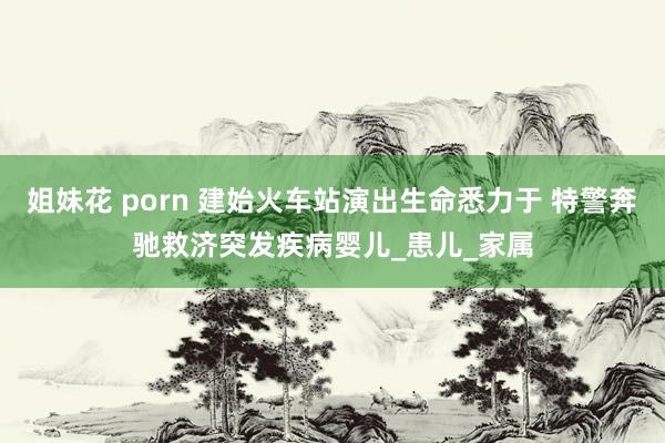 姐妹花 porn 建始火车站演出生命悉力于 特警奔驰救济突发疾病婴儿_患儿_家属