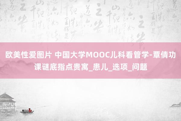 欧美性爱图片 中国大学MOOC儿科看管学-覃倩功课谜底指点贵寓_患儿_选项_问题
