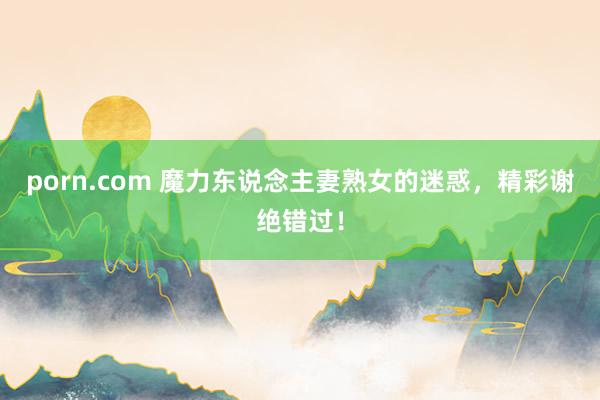 porn.com 魔力东说念主妻熟女的迷惑，精彩谢绝错过！