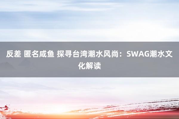 反差 匿名咸鱼 探寻台湾潮水风尚：SWAG潮水文化解读