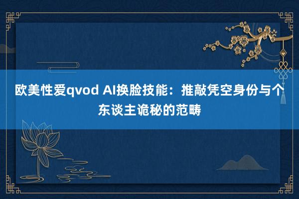 欧美性爱qvod AI换脸技能：推敲凭空身份与个东谈主诡秘的范畴