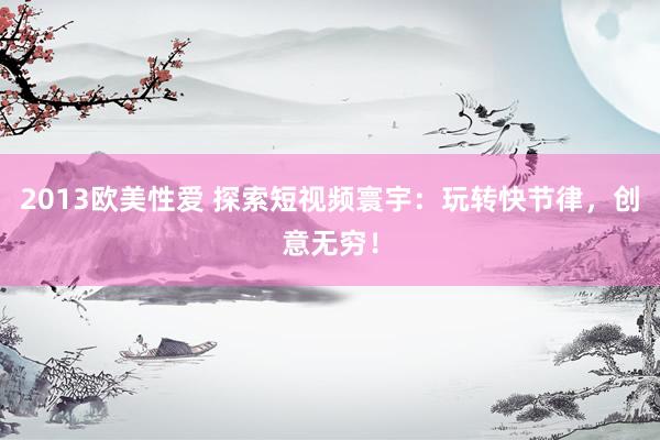 2013欧美性爱 探索短视频寰宇：玩转快节律，创意无穷！
