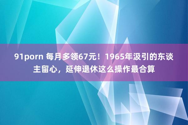 91porn 每月多领67元！1965年汲引的东谈主留心，延伸退休这么操作最合算