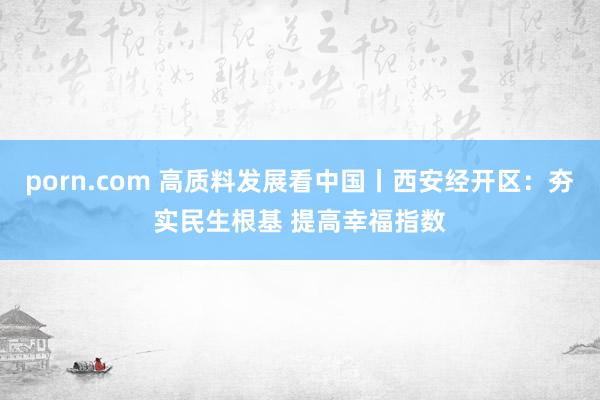 porn.com 高质料发展看中国丨西安经开区：夯实民生根基 提高幸福指数