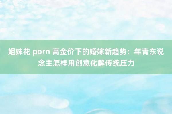 姐妹花 porn 高金价下的婚嫁新趋势：年青东说念主怎样用创意化解传统压力
