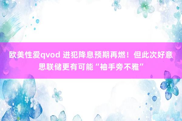 欧美性爱qvod 进犯降息预期再燃！但此次好意思联储更有可能“袖手旁不雅”