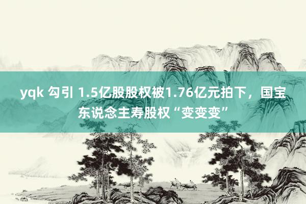 yqk 勾引 1.5亿股股权被1.76亿元拍下，国宝东说念主寿股权“变变变”