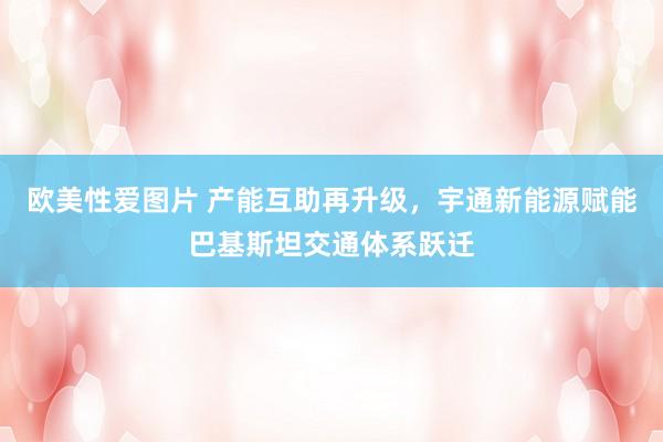 欧美性爱图片 产能互助再升级，宇通新能源赋能巴基斯坦交通体系跃迁