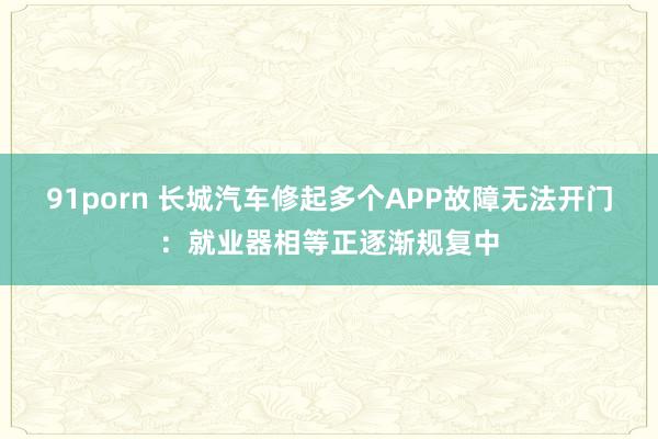 91porn 长城汽车修起多个APP故障无法开门：就业器相等正逐渐规复中