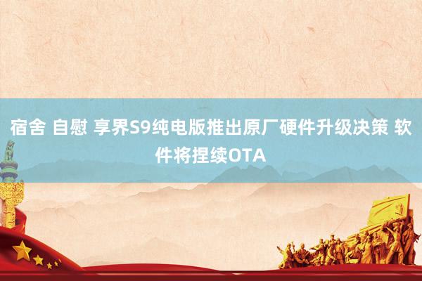 宿舍 自慰 享界S9纯电版推出原厂硬件升级决策 软件将捏续OTA