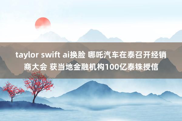 taylor swift ai换脸 哪吒汽车在泰召开经销商大会 获当地金融机构100亿泰铢授信
