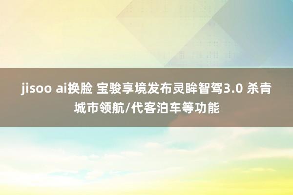 jisoo ai换脸 宝骏享境发布灵眸智驾3.0 杀青城市领航/代客泊车等功能