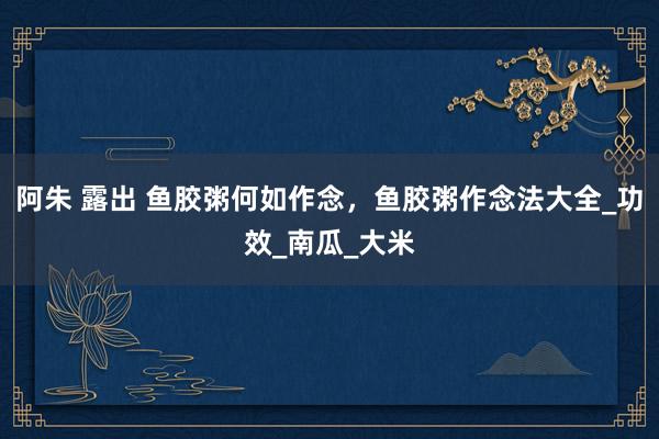 阿朱 露出 鱼胶粥何如作念，鱼胶粥作念法大全_功效_南瓜_大米