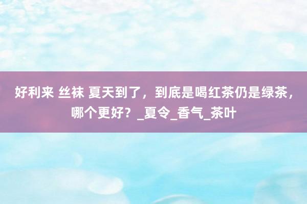 好利来 丝袜 夏天到了，到底是喝红茶仍是绿茶，哪个更好？_夏令_香气_茶叶