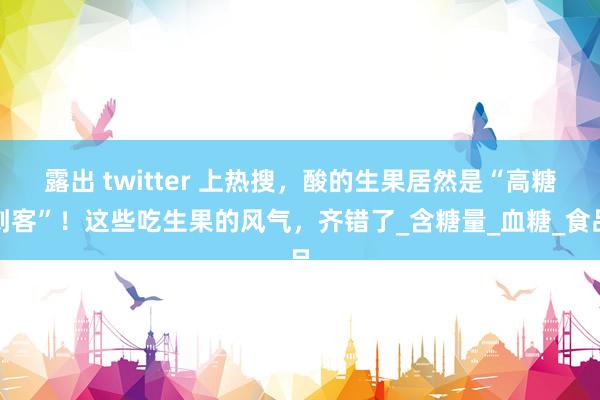 露出 twitter 上热搜，酸的生果居然是“高糖刺客”！这些吃生果的风气，齐错了_含糖量_血糖_食品
