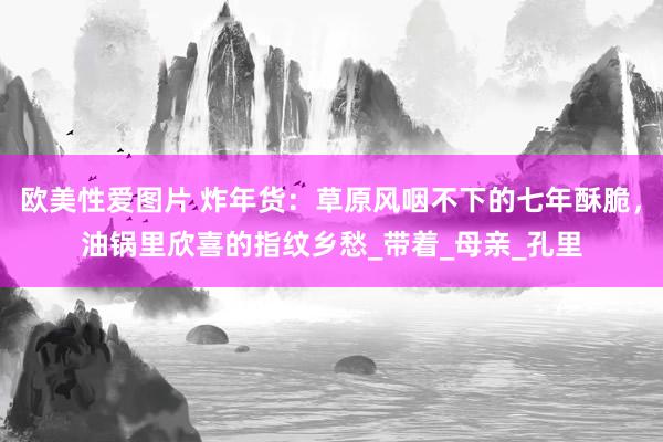 欧美性爱图片 炸年货：草原风咽不下的七年酥脆，油锅里欣喜的指纹乡愁_带着_母亲_孔里