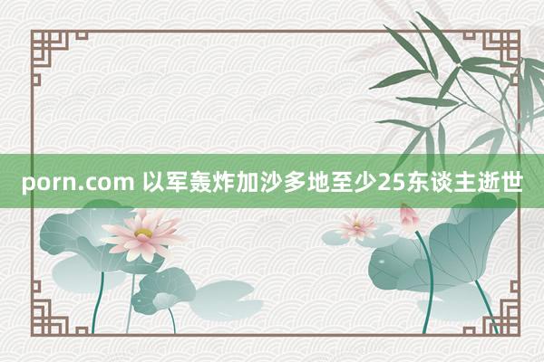 porn.com 以军轰炸加沙多地至少25东谈主逝世