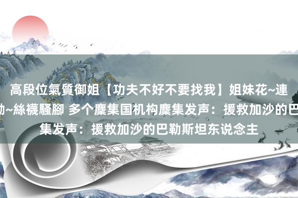 高段位氣質御姐【功夫不好不要找我】姐妹花~連體絲襪~大奶晃動~絲襪騷腳 多个麇集国机构麇集发声：援救加沙的巴勒斯坦东说念主