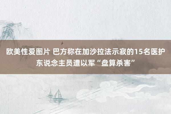 欧美性爱图片 巴方称在加沙拉法示寂的15名医护东说念主员遭以军“盘算杀害”