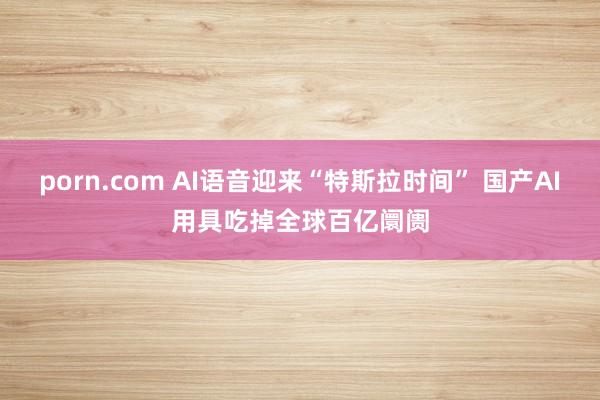 porn.com AI语音迎来“特斯拉时间” 国产AI用具吃掉全球百亿阛阓