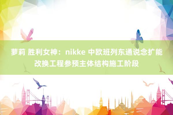 萝莉 胜利女神：nikke 中欧班列东通说念扩能改换工程参预主体结构施工阶段