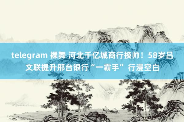 telegram 裸舞 河北千亿城商行换帅！58岁吕文联提升邢台银行“一霸手” 行漫空白