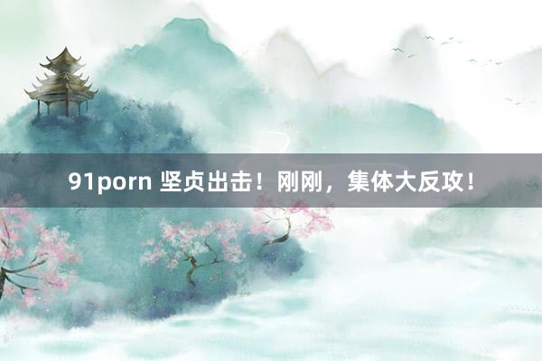 91porn 坚贞出击！刚刚，集体大反攻！