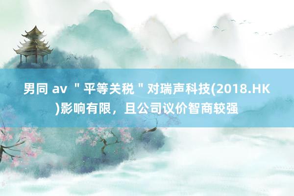男同 av ＂平等关税＂对瑞声科技(2018.HK)影响有限，且公司议价智商较强