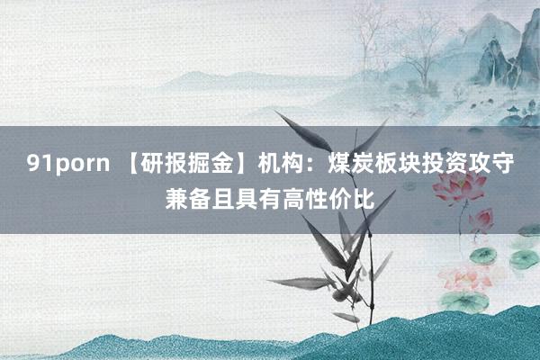 91porn 【研报掘金】机构：煤炭板块投资攻守兼备且具有高性价比