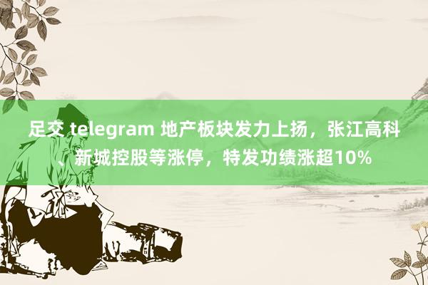 足交 telegram 地产板块发力上扬，张江高科、新城控股等涨停，特发功绩涨超10%