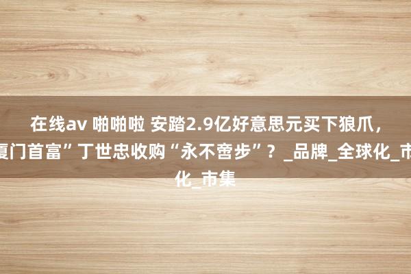 在线av 啪啪啦 安踏2.9亿好意思元买下狼爪，“厦门首富”丁世忠收购“永不啻步”？_品牌_全球化_市集