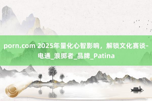 porn.com 2025年量化心智影响，解锁文化赛谈-电通_浪掷者_品牌_Patina