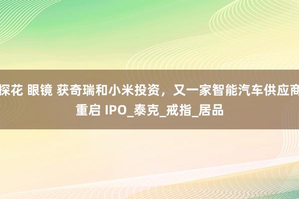 探花 眼镜 获奇瑞和小米投资，又一家智能汽车供应商重启 IPO_泰克_戒指_居品