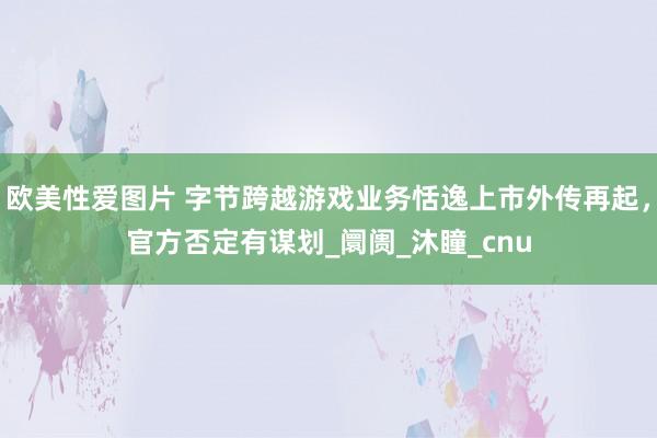 欧美性爱图片 字节跨越游戏业务恬逸上市外传再起，官方否定有谋划_阛阓_沐瞳_cnu