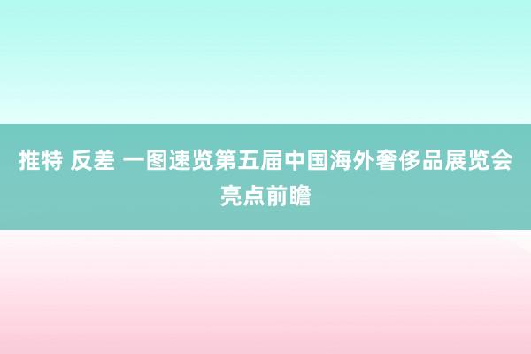 推特 反差 一图速览第五届中国海外奢侈品展览会亮点前瞻
