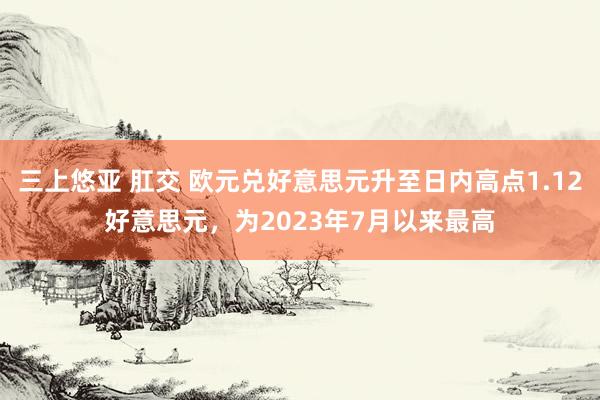三上悠亚 肛交 欧元兑好意思元升至日内高点1.12好意思元，为2023年7月以来最高