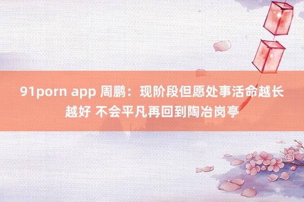 91porn app 周鹏：现阶段但愿处事活命越长越好 不会平凡再回到陶冶岗亭