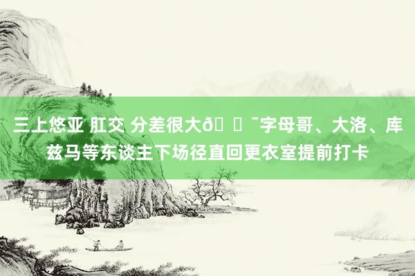 三上悠亚 肛交 分差很大😯字母哥、大洛、库兹马等东谈主下场径直回更衣室提前打卡