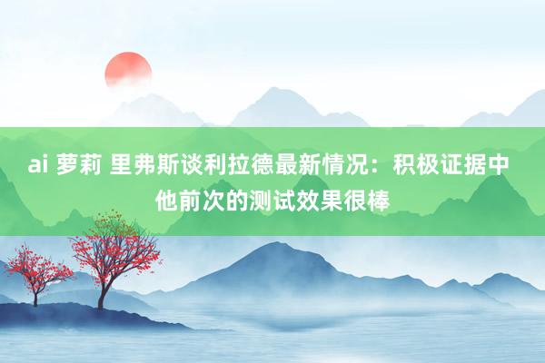 ai 萝莉 里弗斯谈利拉德最新情况：积极证据中 他前次的测试效果很棒